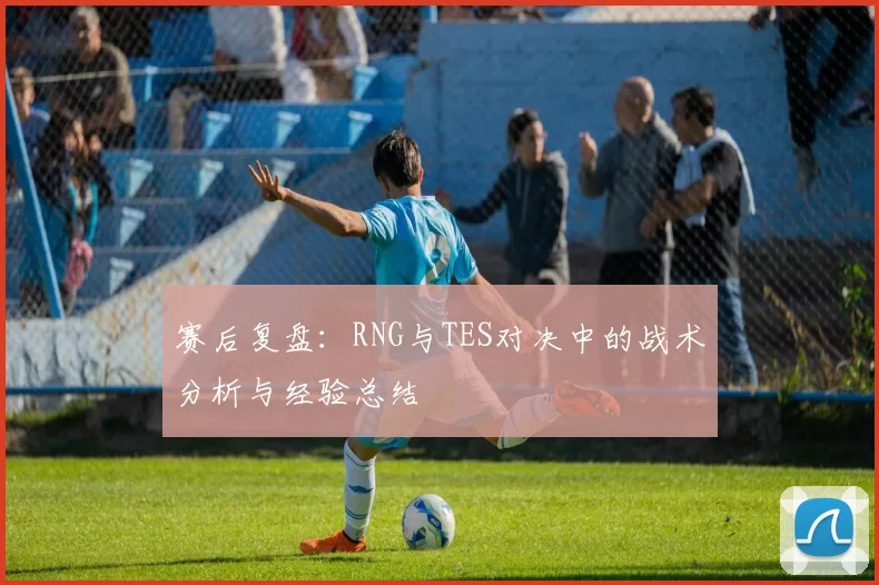 赛后复盘：RNG与TES对决中的战术分析与经验总结