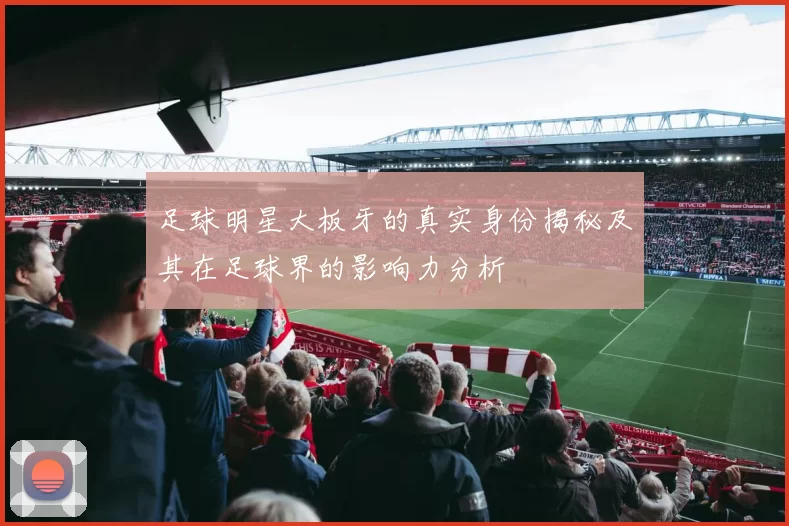 足球明星大板牙的真实身份揭秘及其在足球界的影响力分析