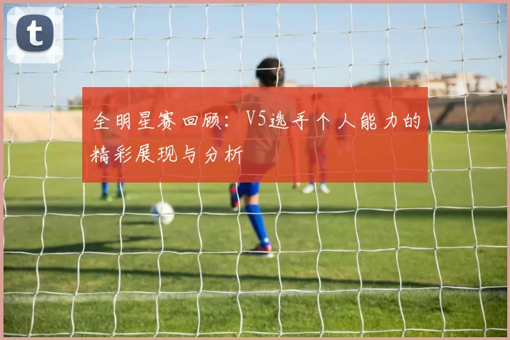 全明星赛回顾：V5选手个人能力的精彩展现与分析