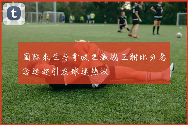 国际米兰与拿坡里激战正酣比分悬念迭起引发球迷热议