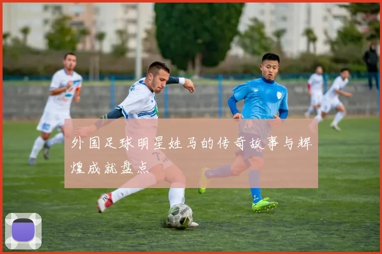 外国足球明星姓马的传奇故事与辉煌成就盘点