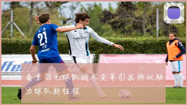 南京羽毛球队战术变革引发热议助力球队新征程