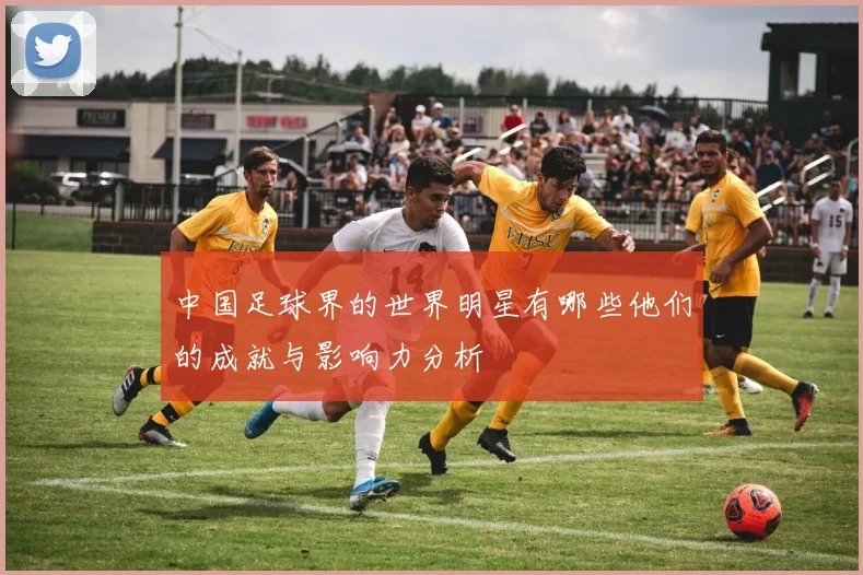 中国足球界的世界明星有哪些他们的成就与影响力分析