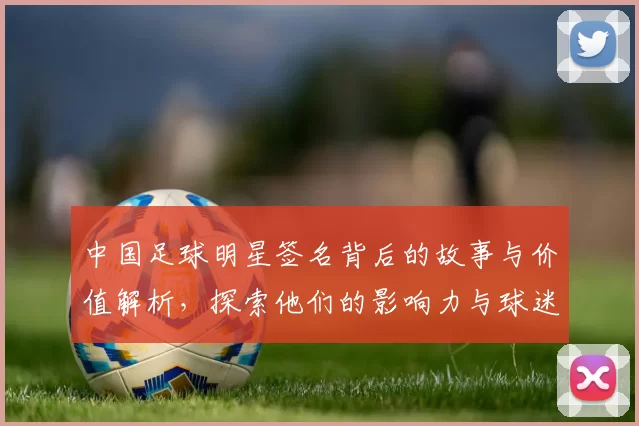 中国足球明星签名背后的故事与价值解析，探索他们的影响力与球迷情感