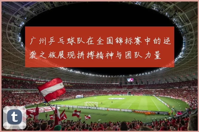 广州乒乓球队在全国锦标赛中的逆袭之旅展现拼搏精神与团队力量