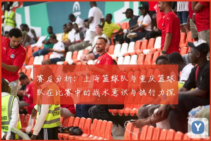 赛后分析：上海篮球队与重庆篮球队在比赛中的战术意识与执行力探讨
