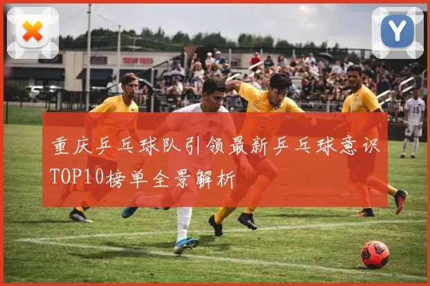 重庆乒乓球队引领最新乒乓球意识TOP10榜单全景解析