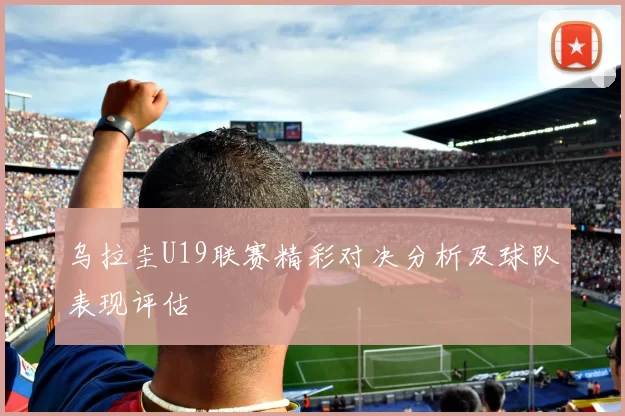 乌拉圭U19联赛精彩对决分析及球队表现评估