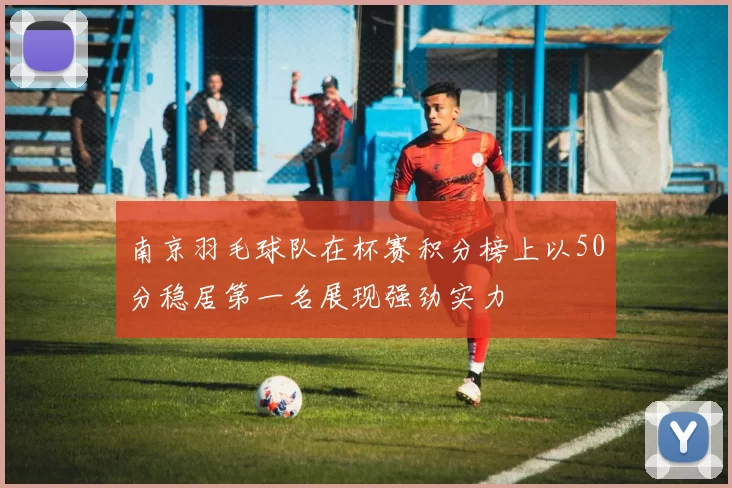 南京羽毛球队在杯赛积分榜上以50分稳居第一名展现强劲实力