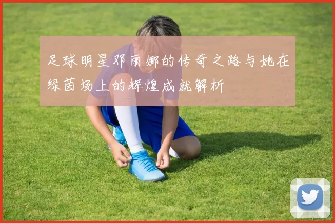 足球明星邓丽娜的传奇之路与她在绿茵场上的辉煌成就解析