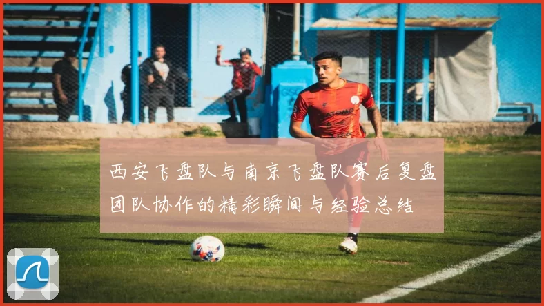 西安飞盘队与南京飞盘队赛后复盘团队协作的精彩瞬间与经验总结