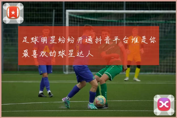 足球明星纷纷开通抖音平台谁是你最喜欢的球星达人