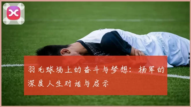 羽毛球场上的奋斗与梦想：杨军的深度人生对话与启示