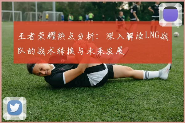 王者荣耀热点分析：深入解读LNG战队的战术转换与未来发展