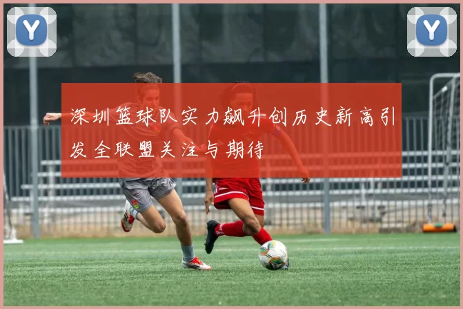 深圳篮球队实力飙升创历史新高引发全联盟关注与期待