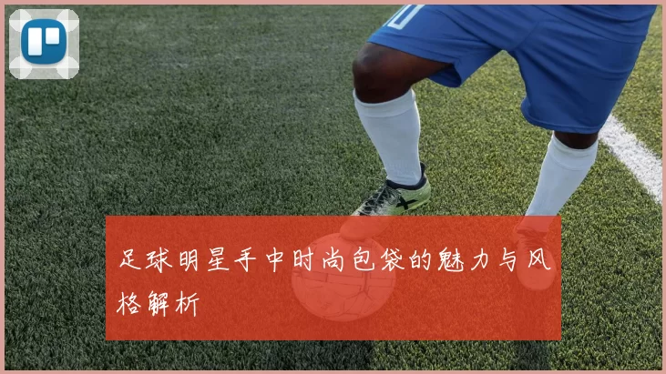 足球明星手中时尚包袋的魅力与风格解析
