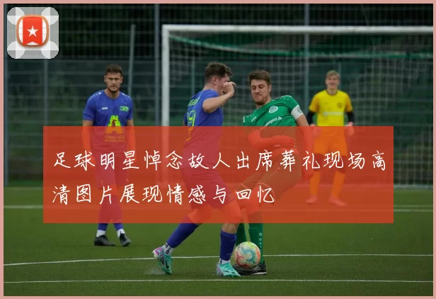 足球明星悼念故人出席葬礼现场高清图片展现情感与回忆