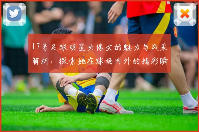 17号足球明星头像女的魅力与风采解析，探索她在球场内外的精彩瞬间与影响力