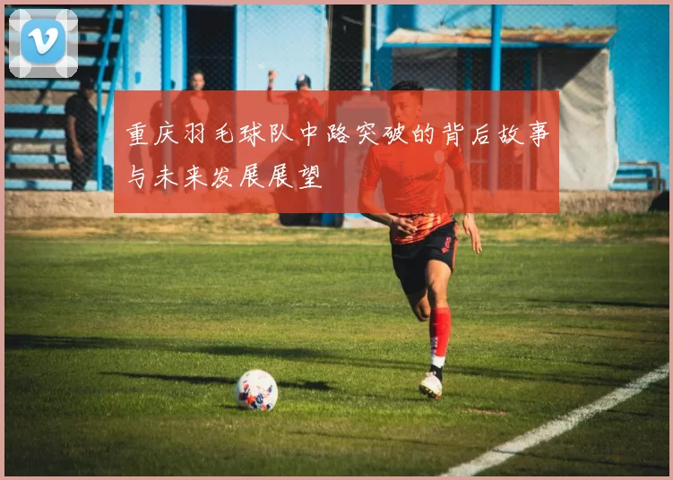 重庆羽毛球队中路突破的背后故事与未来发展展望