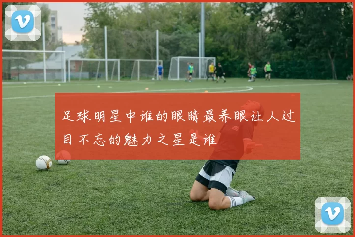 足球明星中谁的眼睛最养眼让人过目不忘的魅力之星是谁