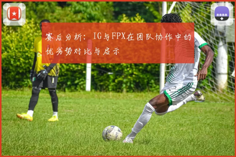 赛后分析：IG与FPX在团队协作中的优劣势对比与启示