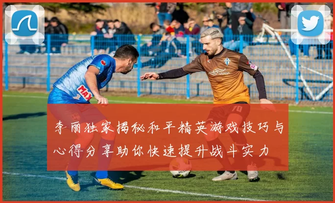 李丽独家揭秘和平精英游戏技巧与心得分享助你快速提升战斗实力