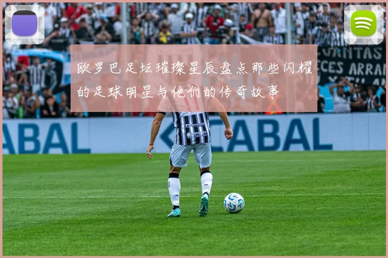 欧罗巴足坛璀璨星辰盘点那些闪耀的足球明星与他们的传奇故事