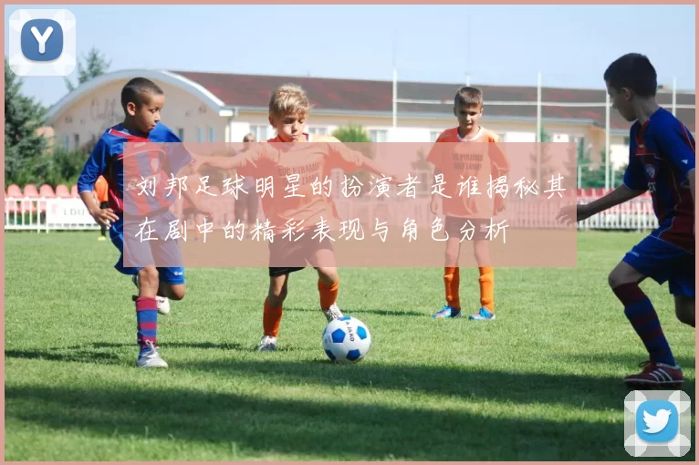刘邦足球明星的扮演者是谁揭秘其在剧中的精彩表现与角色分析