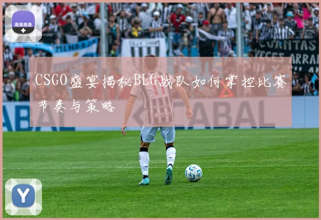 CSGO盛宴揭秘BLG战队如何掌控比赛节奏与策略