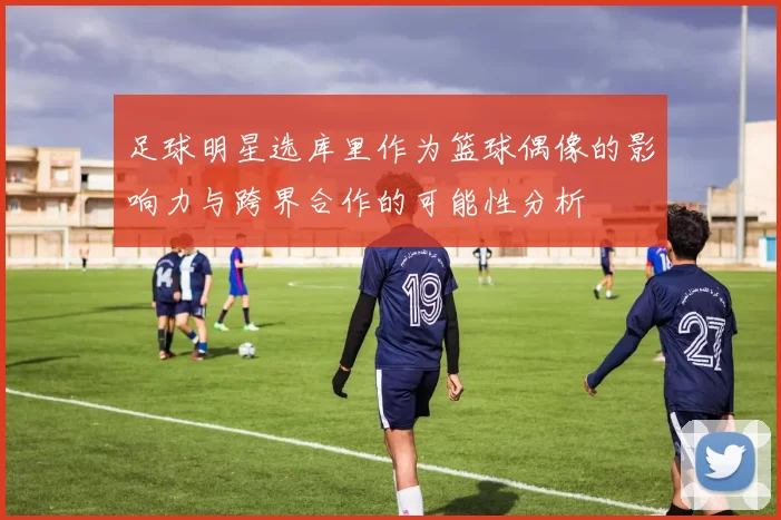 足球明星选库里作为篮球偶像的影响力与跨界合作的可能性分析