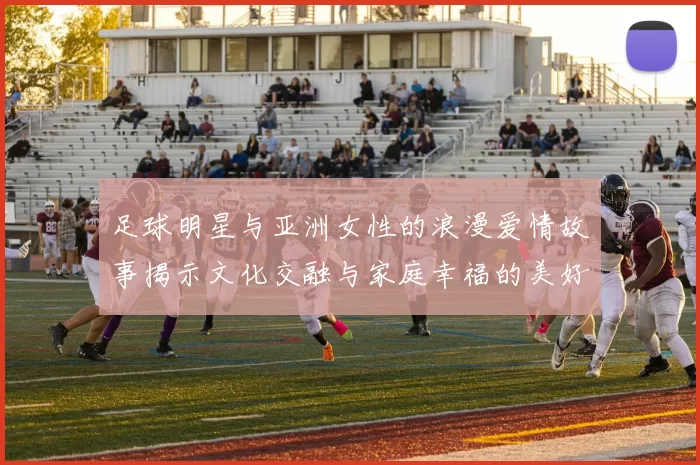 足球明星与亚洲女性的浪漫爱情故事揭示文化交融与家庭幸福的美好瞬间