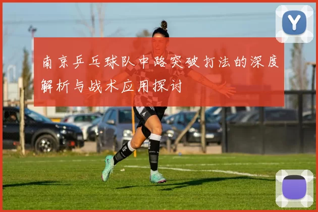 南京乒乓球队中路突破打法的深度解析与战术应用探讨