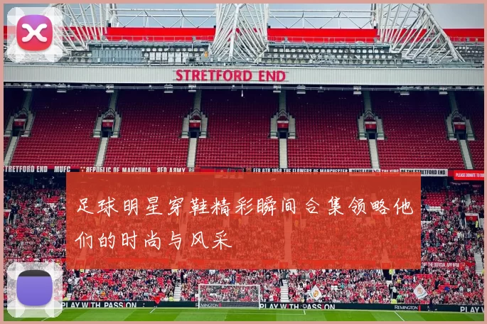 足球明星穿鞋精彩瞬间合集领略他们的时尚与风采