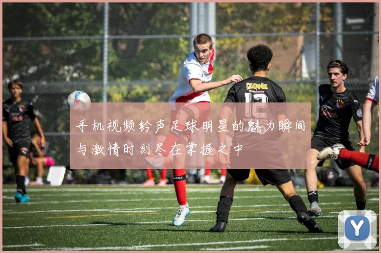 手机视频铃声足球明星的魅力瞬间与激情时刻尽在掌握之中