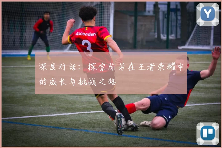 深度对话：探索陈芳在王者荣耀中的成长与挑战之路