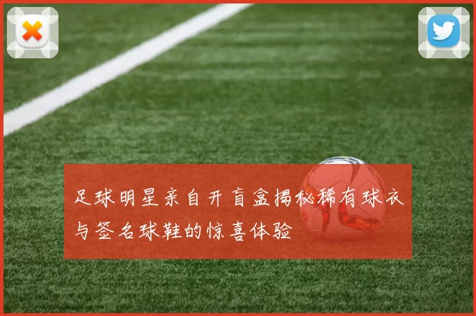足球明星亲自开盲盒揭秘稀有球衣与签名球鞋的惊喜体验