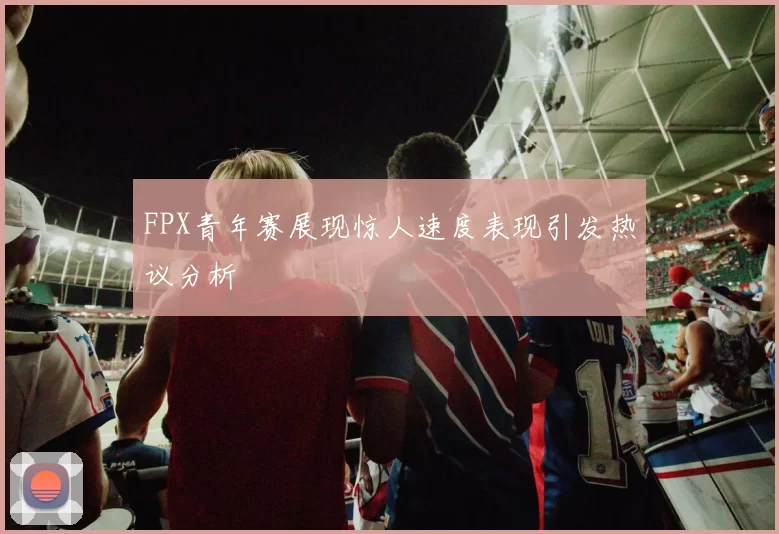 FPX青年赛展现惊人速度表现引发热议分析