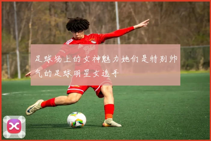 足球场上的女神魅力她们是特别帅气的足球明星女选手