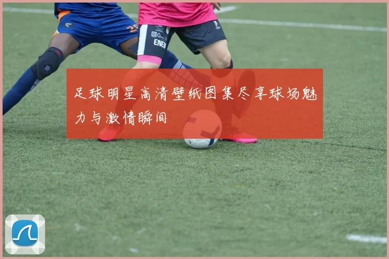 足球明星高清壁纸图集尽享球场魅力与激情瞬间
