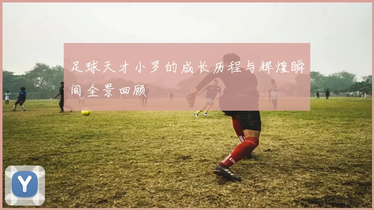 足球天才小罗的成长历程与辉煌瞬间全景回顾