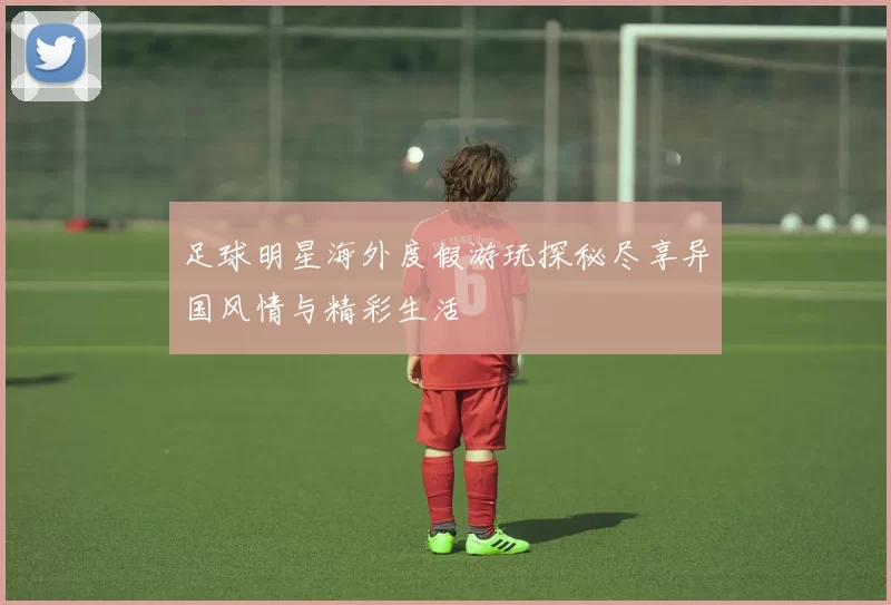 足球明星海外度假游玩探秘尽享异国风情与精彩生活