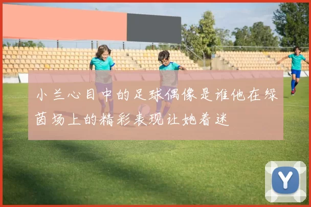 小兰心目中的足球偶像是谁他在绿茵场上的精彩表现让她着迷