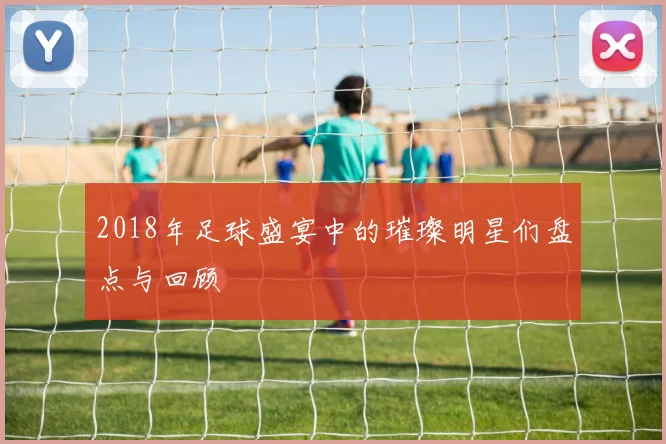 2018年足球盛宴中的璀璨明星们盘点与回顾