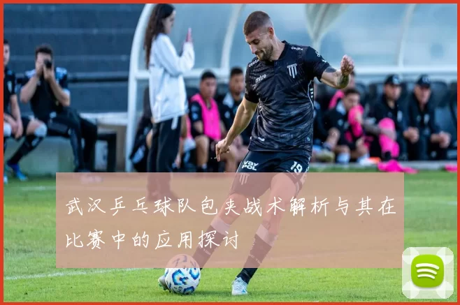 武汉乒乓球队包夹战术解析与其在比赛中的应用探讨