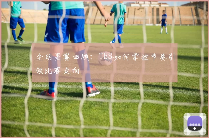 全明星赛回顾：TES如何掌控节奏引领比赛走向