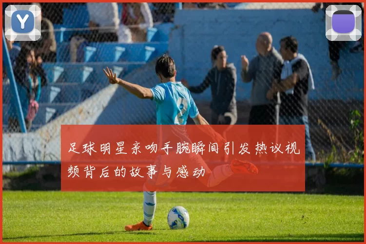 足球明星亲吻手腕瞬间引发热议视频背后的故事与感动