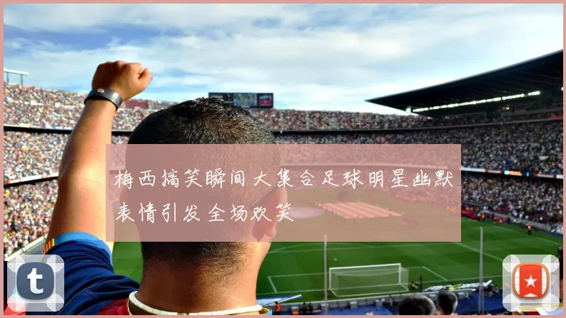 梅西搞笑瞬间大集合足球明星幽默表情引发全场欢笑