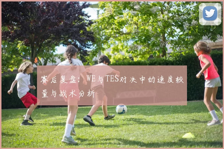 赛后复盘：WE与TES对决中的速度较量与战术分析