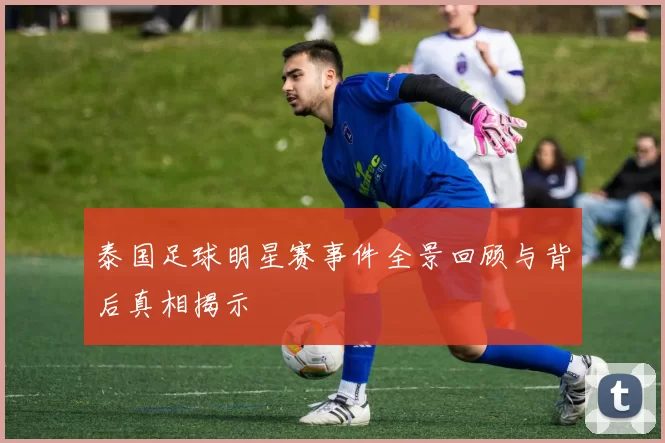 泰国足球明星赛事件全景回顾与背后真相揭示