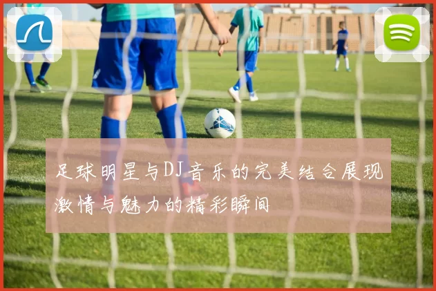 足球明星与DJ音乐的完美结合展现激情与魅力的精彩瞬间